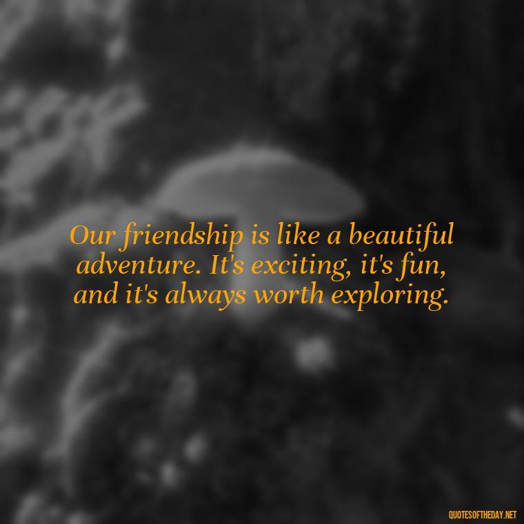 Our friendship is like a beautiful adventure. It's exciting, it's fun, and it's always worth exploring. - Friend That You Love Quotes