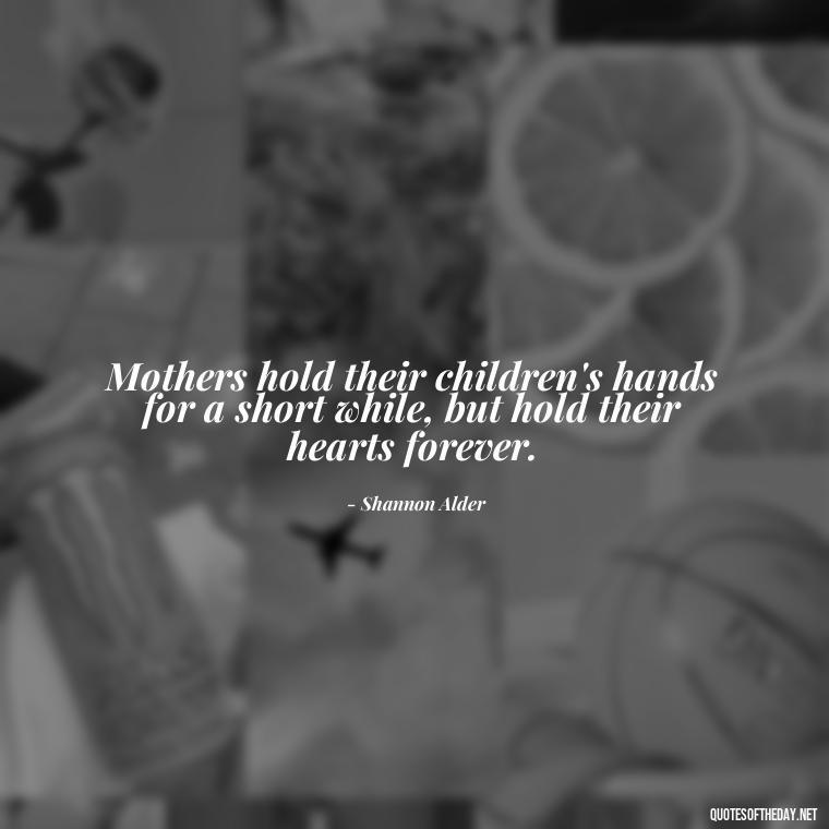 Mothers hold their children's hands for a short while, but hold their hearts forever. - A Mother'S Love Quote