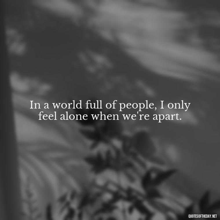 In a world full of people, I only feel alone when we're apart. - Missing Someone Quotes Short