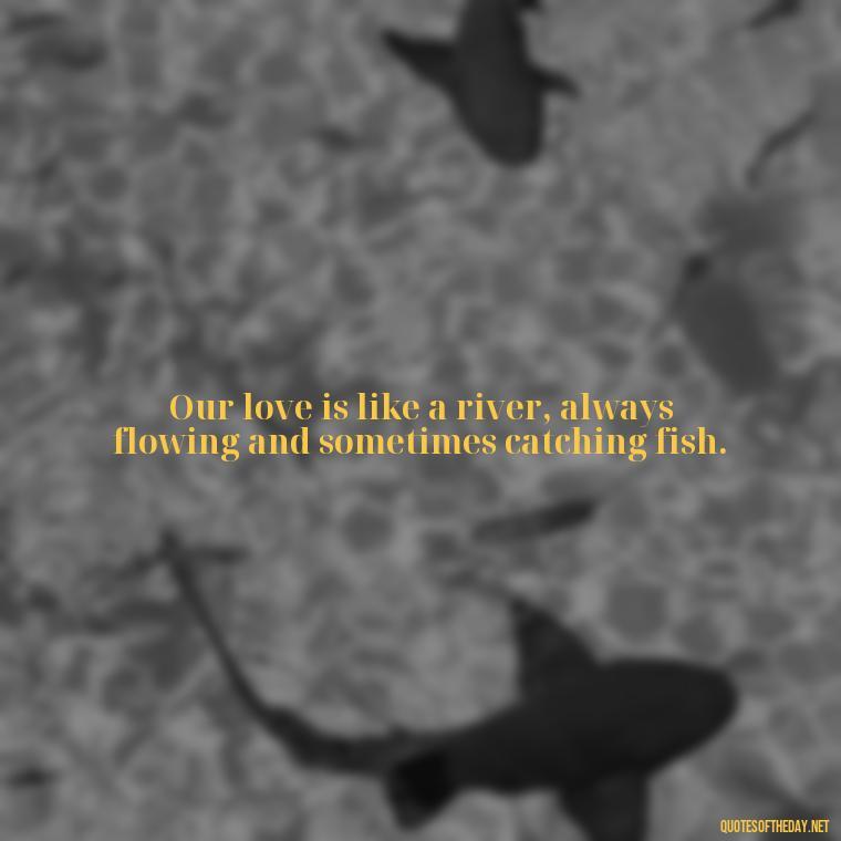 Our love is like a river, always flowing and sometimes catching fish. - Love Fish Quotes