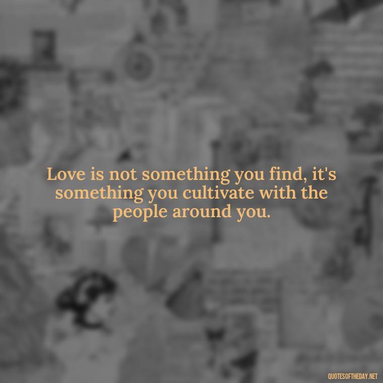 Love is not something you find, it's something you cultivate with the people around you. - Love Quotes About Family And Friends