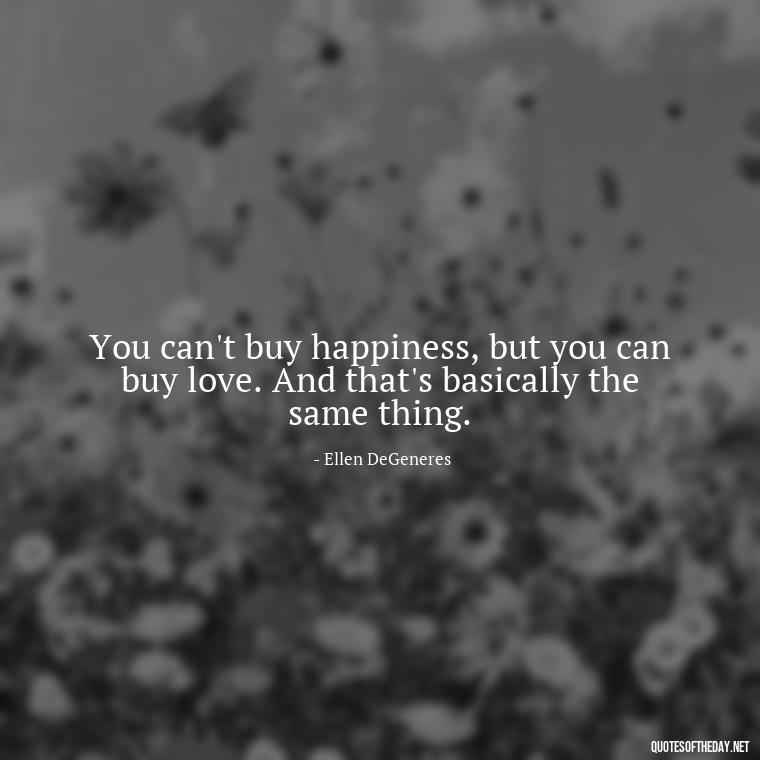 You can't buy happiness, but you can buy love. And that's basically the same thing. - Fight For Love Quotes