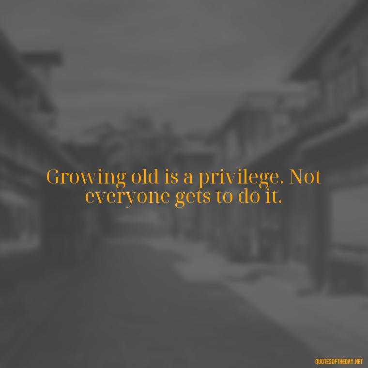 Growing old is a privilege. Not everyone gets to do it. - Growing Up Quotes Short