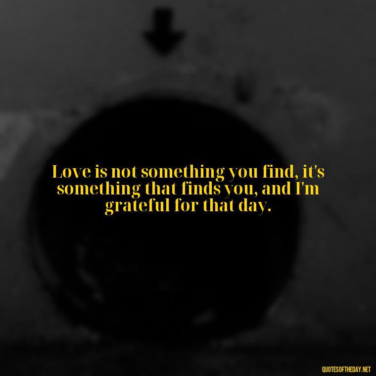 Love is not something you find, it's something that finds you, and I'm grateful for that day. - Love Quotes For Guys