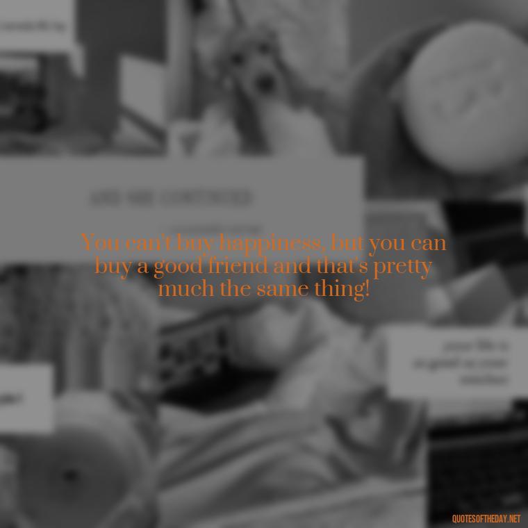 You can't buy happiness, but you can buy a good friend and that's pretty much the same thing! - Friends Family Love Quotes