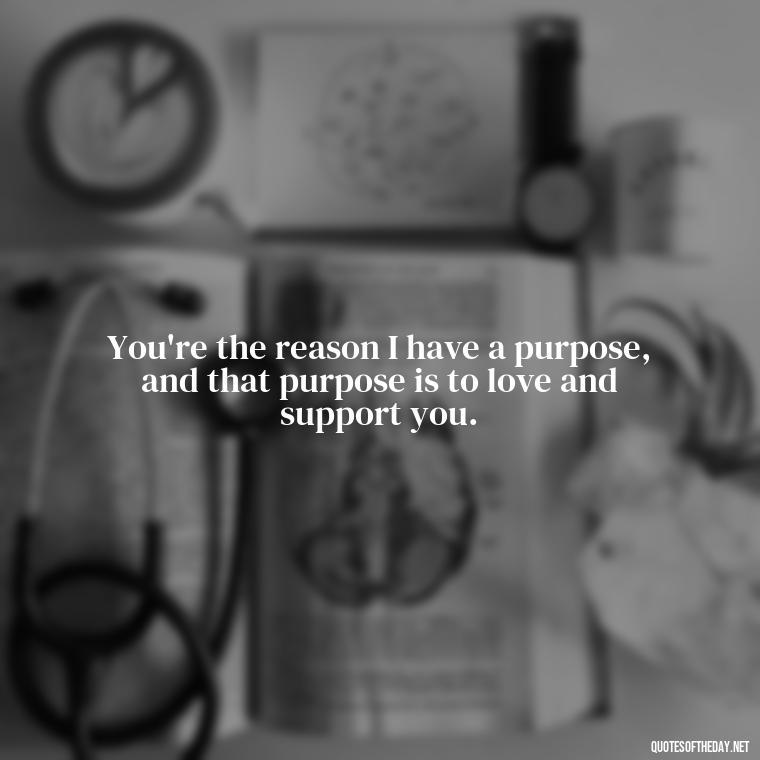 You're the reason I have a purpose, and that purpose is to love and support you. - Love Quotes From Mother To Son