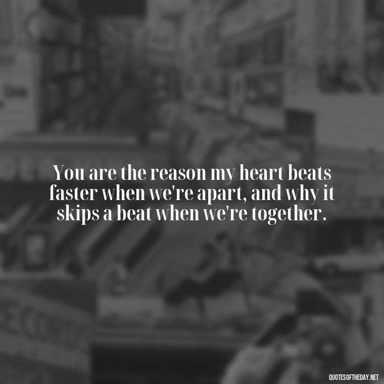 You are the reason my heart beats faster when we're apart, and why it skips a beat when we're together. - Love Quotes Thinking Of You