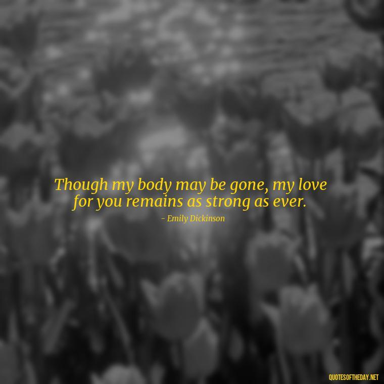 Though my body may be gone, my love for you remains as strong as ever. - Love After Death Quotes