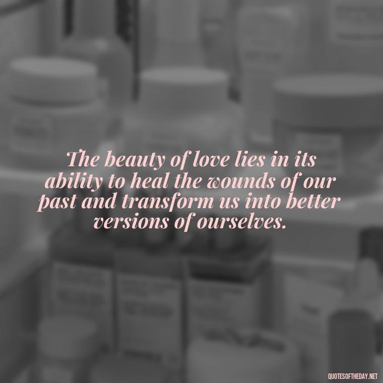 The beauty of love lies in its ability to heal the wounds of our past and transform us into better versions of ourselves. - Beautiful Quote For Love