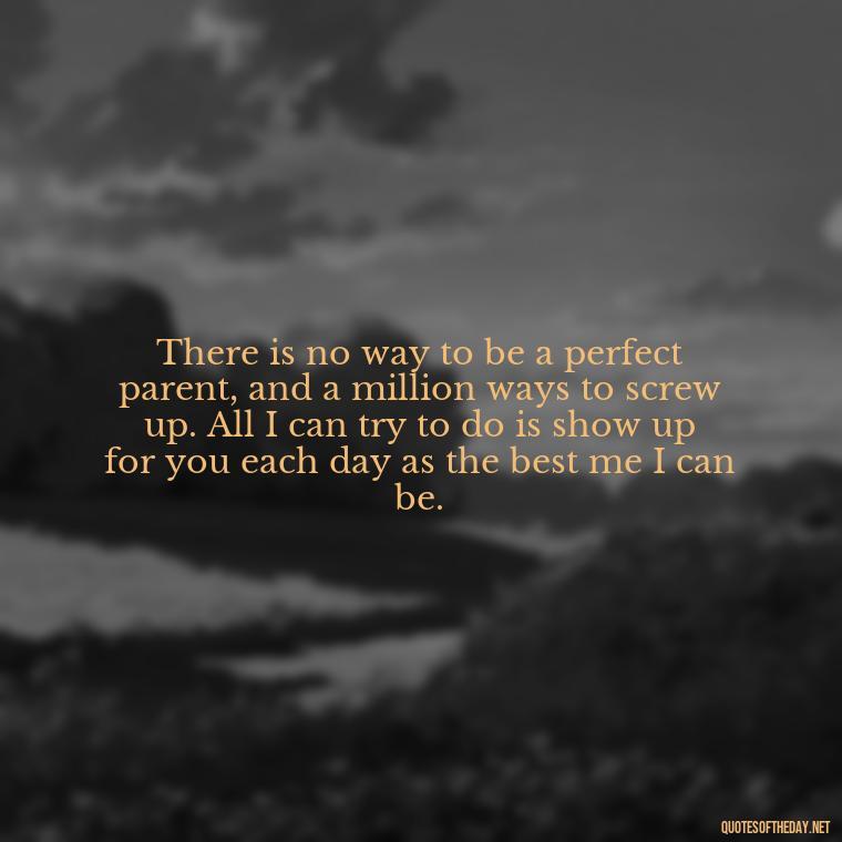 There is no way to be a perfect parent, and a million ways to screw up. All I can try to do is show up for you each day as the best me I can be. - Love You Family Quotes