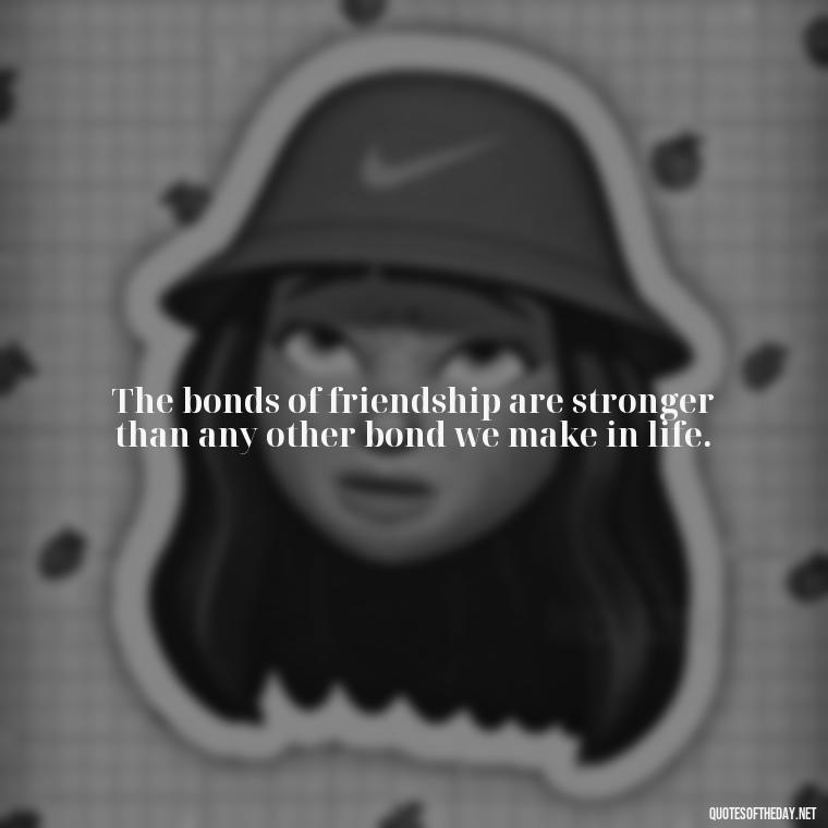 The bonds of friendship are stronger than any other bond we make in life. - Love Quotes About Family And Friends