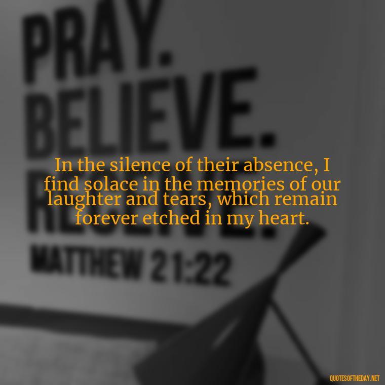 In the silence of their absence, I find solace in the memories of our laughter and tears, which remain forever etched in my heart. - Quotes About Missing Loved Ones Who Passed Away