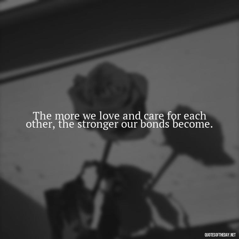 The more we love and care for each other, the stronger our bonds become. - Quotes About Love And Caring