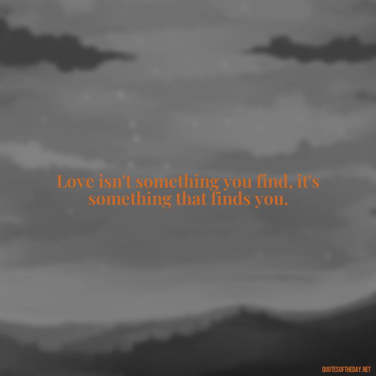 Love isn't something you find, it's something that finds you. - Quotes About Love Single