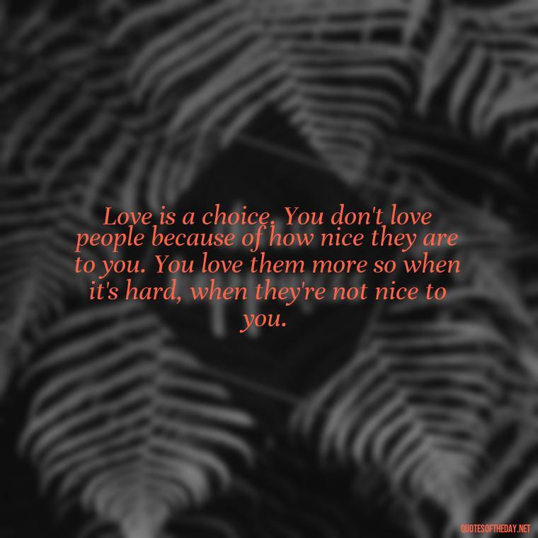 Love is a choice. You don't love people because of how nice they are to you. You love them more so when it's hard, when they're not nice to you. - Classical Quotes About Love