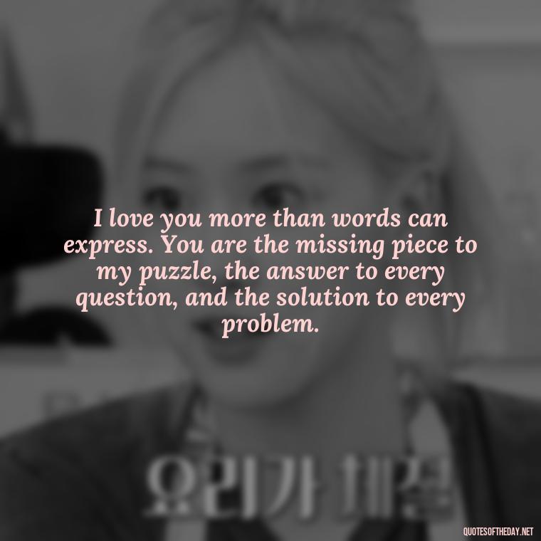 I love you more than words can express. You are the missing piece to my puzzle, the answer to every question, and the solution to every problem. - Love Quote For Her To Make Her Happy