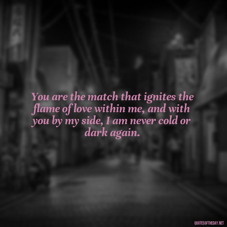 You are the match that ignites the flame of love within me, and with you by my side, I am never cold or dark again. - Quotes About Love And Fire