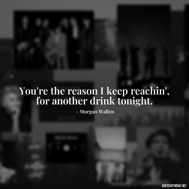 You're the reason I keep reachin', for another drink tonight. - Lyrics Morgan Wallen Quotes Short