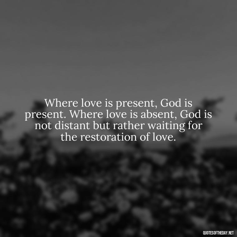 Where love is present, God is present. Where love is absent, God is not distant but rather waiting for the restoration of love. - Love Quote Pics For Her