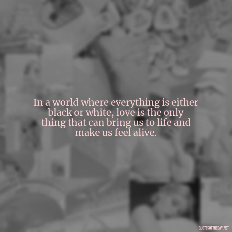 In a world where everything is either black or white, love is the only thing that can bring us to life and make us feel alive. - Quotes About Love Black And White