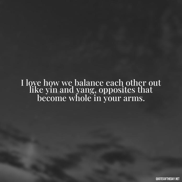 I love how we balance each other out like yin and yang, opposites that become whole in your arms. - Love Bf Quotes