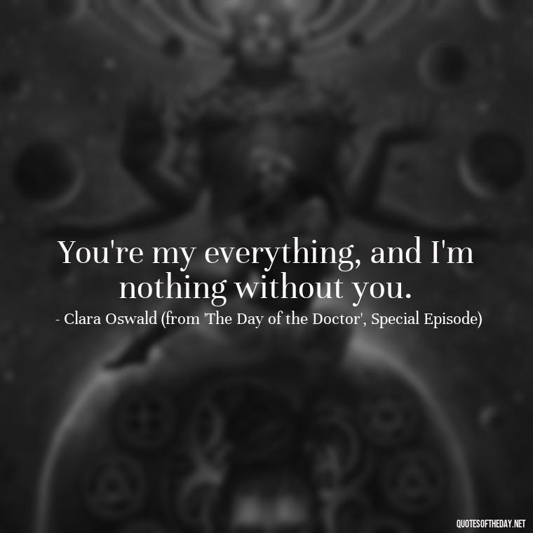 You're my everything, and I'm nothing without you. - Love Quotes From Doctor Who