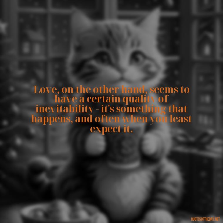 Love, on the other hand, seems to have a certain quality of inevitability - it's something that happens, and often when you least expect it. - Just Want Love Quotes