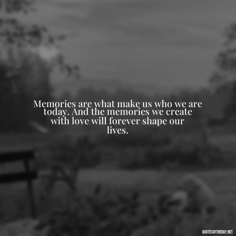 Memories are what make us who we are today. And the memories we create with love will forever shape our lives. - Love And Memories Quotes