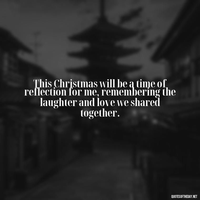 This Christmas will be a time of reflection for me, remembering the laughter and love we shared together. - Missing A Loved One On Christmas Quotes