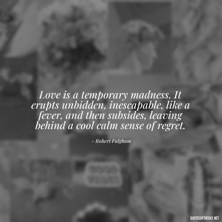 Love is a temporary madness. It erupts unbidden, inescapable, like a fever, and then subsides, leaving behind a cool calm sense of regret. - Find A True Love Quotes