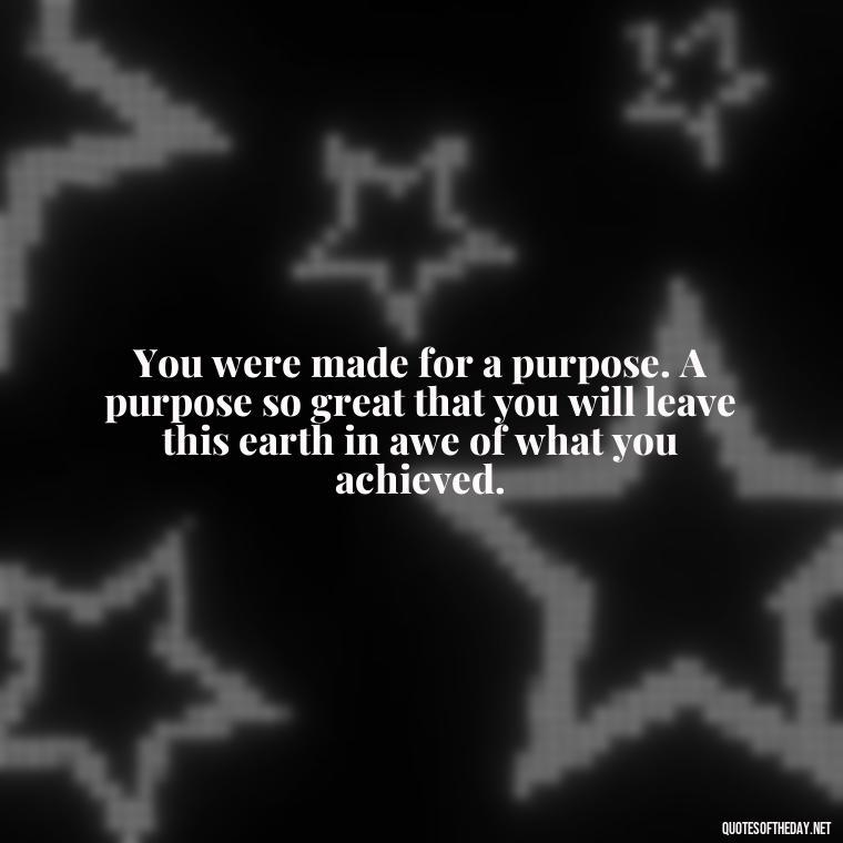 You were made for a purpose. A purpose so great that you will leave this earth in awe of what you achieved. - Quotes Made With Love