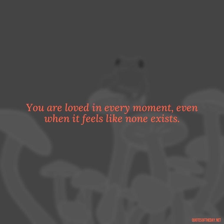 You are loved in every moment, even when it feels like none exists. - Know That You Are Loved Quotes