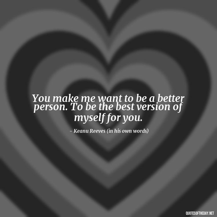 You make me want to be a better person. To be the best version of myself for you. - Keanu Reeves Love Quotes