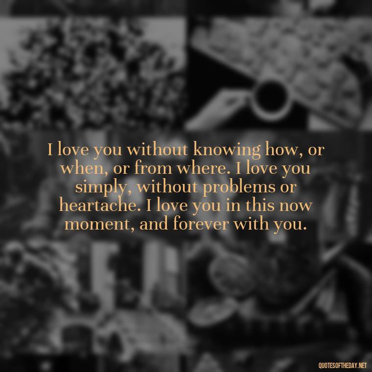 I love you without knowing how, or when, or from where. I love you simply, without problems or heartache. I love you in this now moment, and forever with you. - Love And Goodbye Quotes