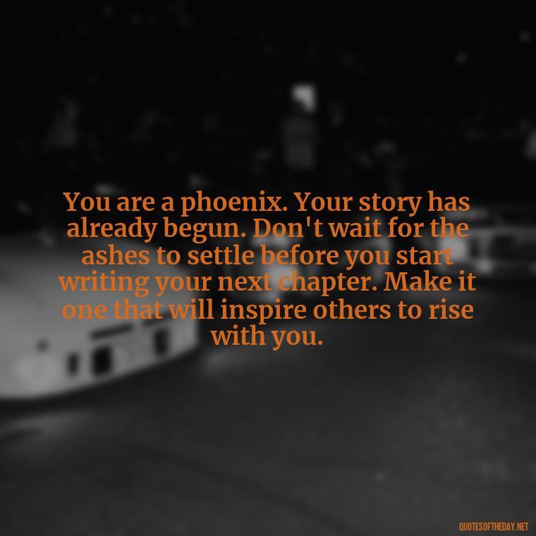 You are a phoenix. Your story has already begun. Don't wait for the ashes to settle before you start writing your next chapter. Make it one that will inspire others to rise with you. - Phoenix Quotes Short