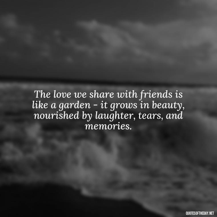 The love we share with friends is like a garden - it grows in beauty, nourished by laughter, tears, and memories. - Love Quotes And Friendship Quotes