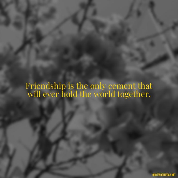 Friendship is the only cement that will ever hold the world together. - Love Quotes And Friendship Quotes