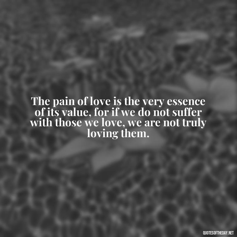 The pain of love is the very essence of its value, for if we do not suffer with those we love, we are not truly loving them. - Cs Lewis Quotes Love