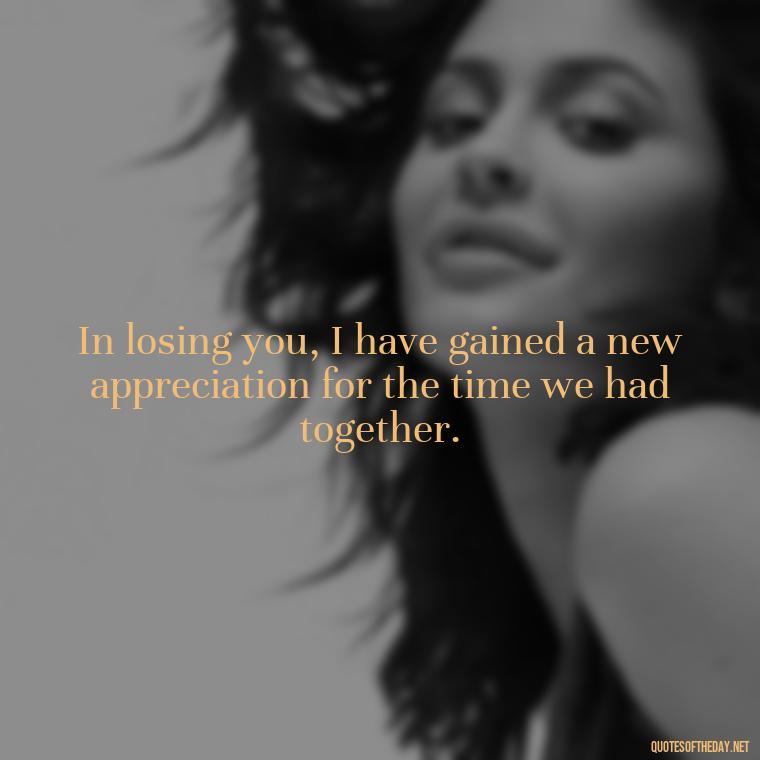 In losing you, I have gained a new appreciation for the time we had together. - Inspirational Quotes After Death Of A Loved One