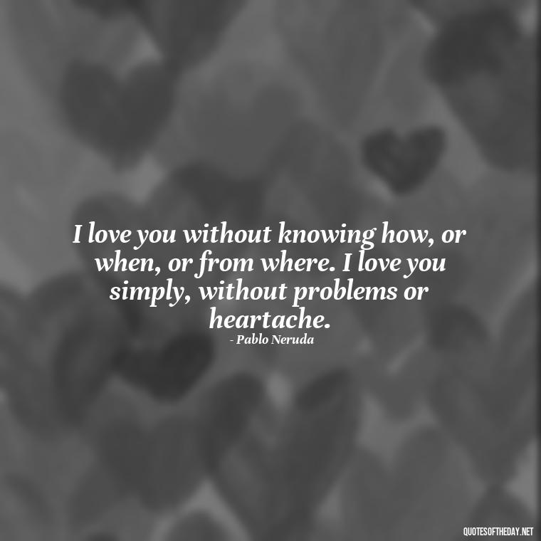 I love you without knowing how, or when, or from where. I love you simply, without problems or heartache. - Love Quotes On Valentine'S Day For Him