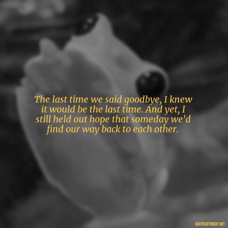 The last time we said goodbye, I knew it would be the last time. And yet, I still held out hope that someday we'd find our way back to each other. - Final Goodbye Unrequited Love Quotes