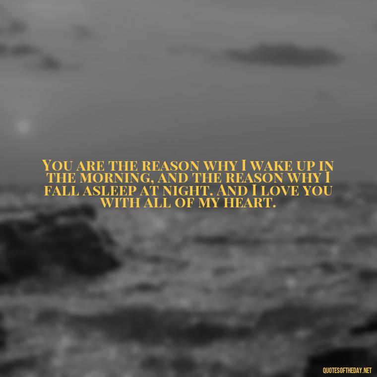 You are the reason why I wake up in the morning, and the reason why I fall asleep at night. And I love you with all of my heart. - Do You Know How Much I Love You Quotes