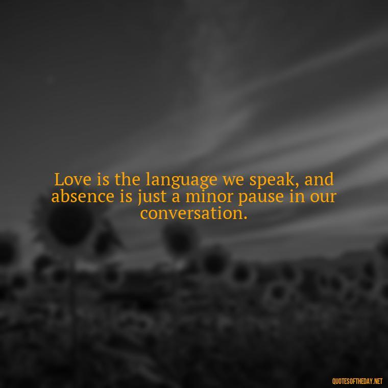 Love is the language we speak, and absence is just a minor pause in our conversation. - Missing Someone You Love Quotes