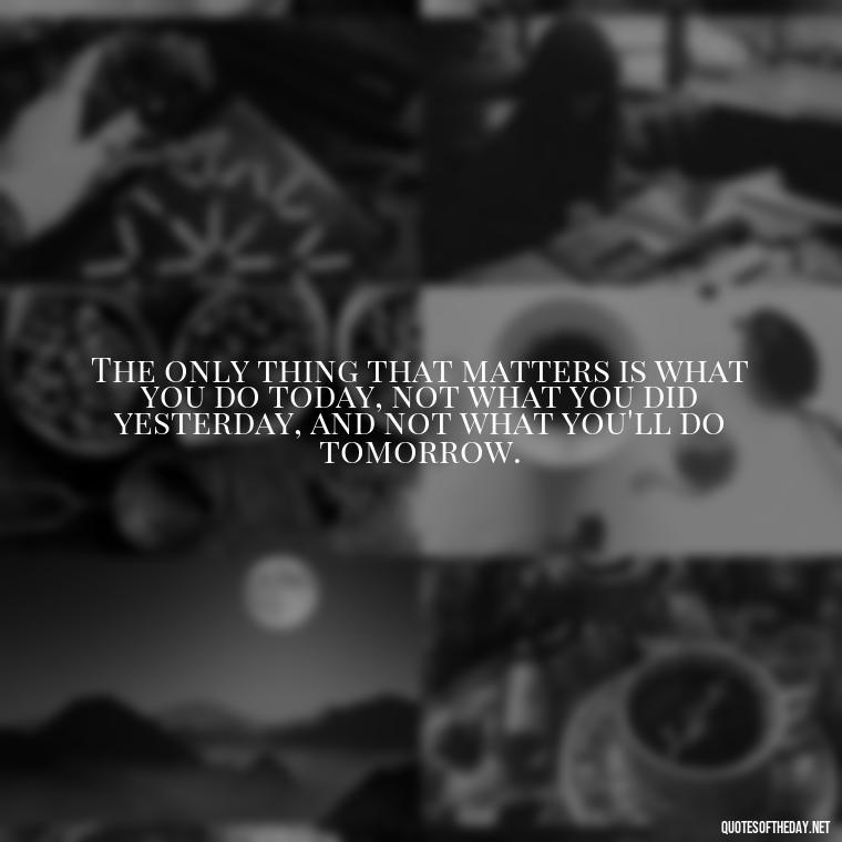 The only thing that matters is what you do today, not what you did yesterday, and not what you'll do tomorrow. - Short Inspirational Movie Quotes