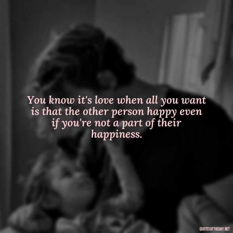 You know it's love when all you want is that the other person happy even if you're not a part of their happiness. - Love Quote Pics For Her