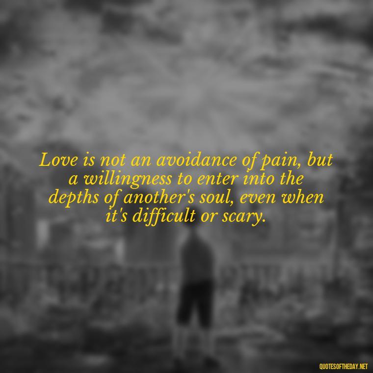 Love is not an avoidance of pain, but a willingness to enter into the depths of another's soul, even when it's difficult or scary. - Deep Pain Love Quotes