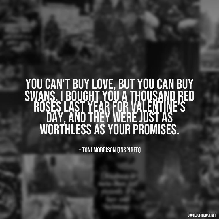 You can't buy love, but you can buy swans. I bought you a thousand red roses last year for Valentine's Day, and they were just as worthless as your promises. - Love Quotes Song Of Solomon