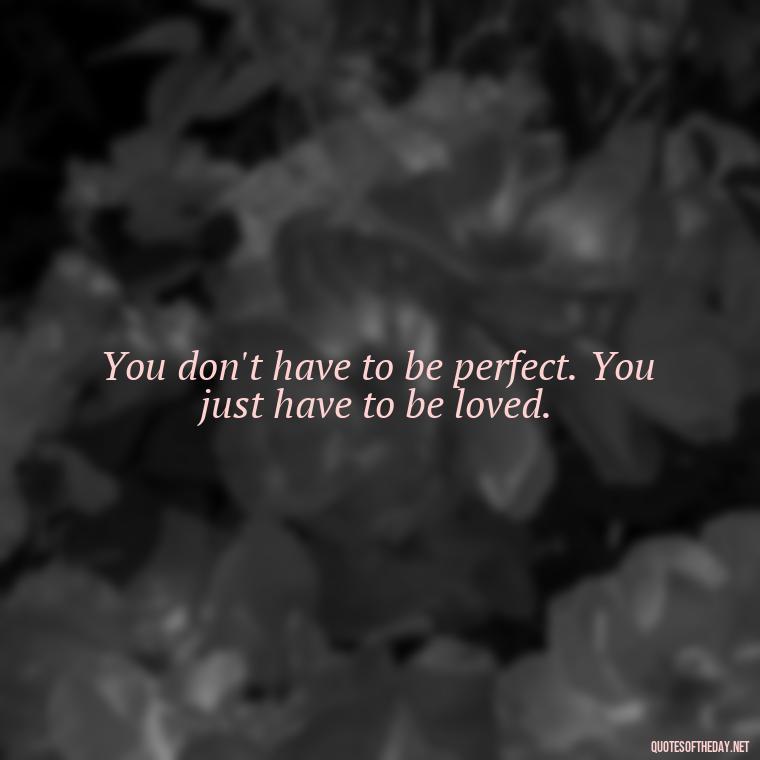 You don't have to be perfect. You just have to be loved. - Cute Simple Quotes About Love