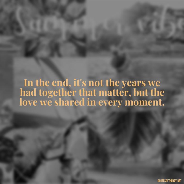 In the end, it's not the years we had together that matter, but the love we shared in every moment. - Quotes About Death Love