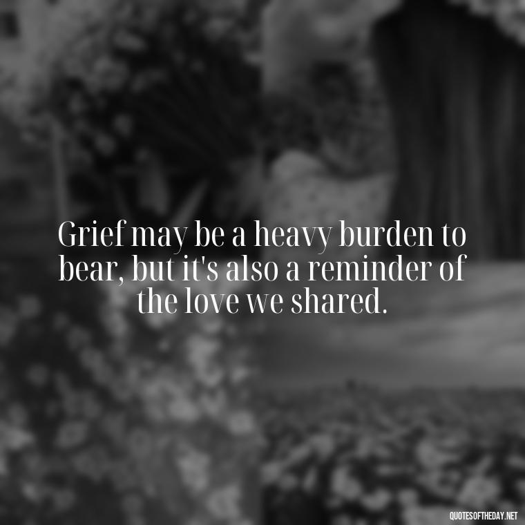 Grief may be a heavy burden to bear, but it's also a reminder of the love we shared. - Losing Loved Ones Quotes